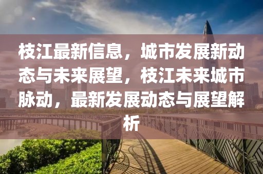 枝江最新信息，城市發(fā)展新動態(tài)與未來展望，枝江未來城市脈動，最新發(fā)展動態(tài)與展望解析