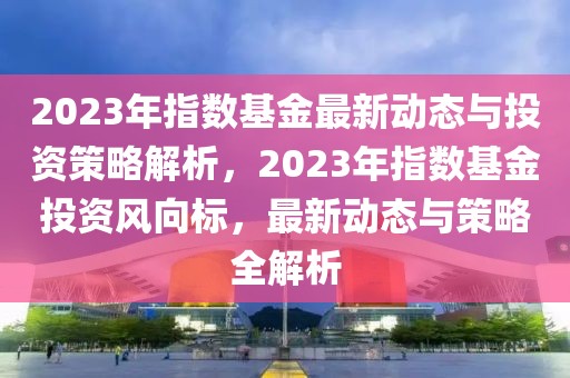 2023年指數(shù)基金最新動態(tài)與投資策略解析，2023年指數(shù)基金投資風(fēng)向標(biāo)，最新動態(tài)與策略全解析